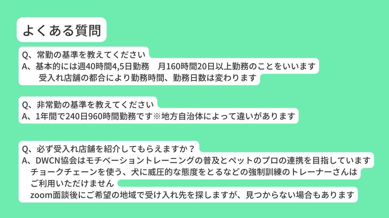 Q、常勤の基準を教えてください A、基本的には週40時間4,5日勤務　月160時間20日以上勤務のことをいいます 　　受入れ店舗の都合により勤務時間、勤務日数は変わります Q、非常勤の基準を教えてください A、1年間で240日960時間勤務です※地方自治体によって違いがあります Q、必ず受入れ店舗を紹介してもらえますか？ A、DWCN協会はモチベーショントレーニングの普及とペットのプロの連携を目指しています 　チョークチェーンを使う、犬に威圧的な態度をとるなどの強制訓練のトレーナーさんは 　ご利用いただけません 　zoom面談後にご希望の地域で受け入れ先を探しますが、見つからない場合もあります